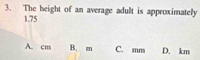 The height of an average adult is approximately
1.75
A. cm B. m C. mm D. km