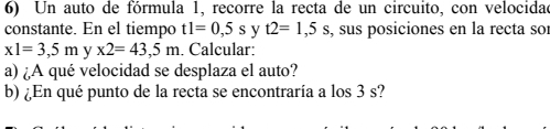 Un auto de fórmula 1, recorre la recta de un circuito, con velocidad 
constante. En el tiempo t1=0,5s y t2=1,5s , sus posiciones en la recta so:
x1=3,5m y x2=43,5m. Calcular: 
a) ¿A qué velocidad se desplaza el auto? 
b) ¿En qué punto de la recta se encontraría a los 3 s?