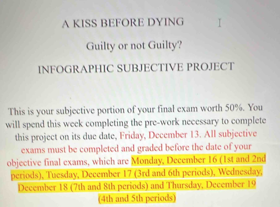 A KISS BEFORE DYING 
Guilty or not Guilty? 
INFOGRAPHIC SUBJECTIVE PROJECT 
This is your subjective portion of your final exam worth 50%. You 
will spend this week completing the pre-work necessary to complete 
this project on its due date, Friday, December 13. All subjective 
exams must be completed and graded before the date of your 
objective final exams, which are Monday, December 16 (1st and 2nd
periods), Tuesday, December 17 (3rd and 6th periods), Wednesday, 
December 18 (7th and 8th periods) and Thursday, December 19
(4th and 5th periods)