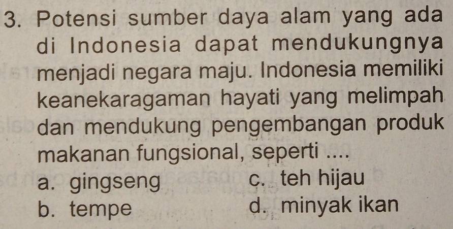 Potensi sumber daya alam yang ada
di Indonesia dapat mendukungnya
menjadi negara maju. Indonesia memiliki
keanekaragaman hayati yang melimpah
dan mendukung pengembangan produk
makanan fungsional, seperti ....
a. gingseng c. teh hijau
b. tempe d. minyak ikan