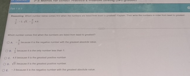 Par 1 ot 2
Reasoning. Which number below comes first when the numbers are lited from least in greatiest? Explan. Then wrie the numbers in onter from least to gratest
 1/3 , -3, sqrt(8), - 8/5 , <6</tex> 
Which number comes first when the numbers are lisled from least to greatlest?
A. - 8/5  because if is the negative number with the greatast abeolute value.
B.  1/3  because it is the only number less than 1
C. 4.6 because it is the greatsst positive number
D. sqrt(8) because it is the greatest positive number
E - 3 because it is the negative number with the greatest absolute value.