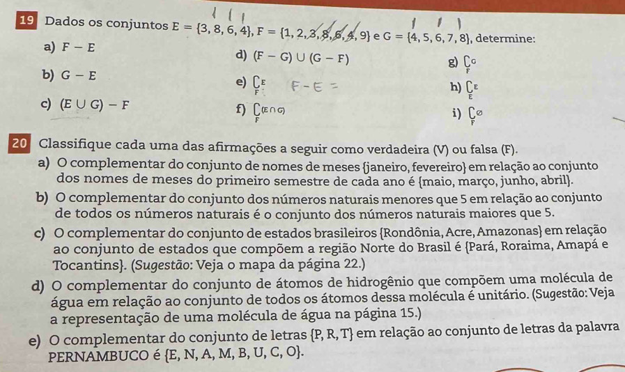 Dados os conjuntos E= 3,8,6,4 , F= 1,2,3,8,6,4,9 e G= 4,5,6,7,8 , determine: 
a) F-E
d) (F-G)∪ (G-F) _F Fendarray  
g) 
b) G-E e) C_ C_E
h) 
c) (E∪ G)-F f) Cu 
i) Csigma
20 Classifique cada uma das afirmações a seguir como verdadeira (V) ou falsa (F). 
a) O complementar do conjunto de nomes de meses janeiro, fevereiro em relação ao conjunto 
dos nomes de meses do primeiro semestre de cada ano é maio, março, junho, abril. 
b) O complementar do conjunto dos números naturais menores que 5 em relação ao conjunto 
de todos os números naturais é o conjunto dos números naturais maiores que 5. 
c) O complementar do conjunto de estados brasileiros Rondônia, Acre, Amazonas em relação 
ao conjunto de estados que compõem a região Norte do Brasil é Pará, Roraima, Amapá e 
Tocantins. (Sugestão: Veja o mapa da página 22.) 
d) O complementar do conjunto de átomos de hidrogênio que compõem uma molécula de 
água em relação ao conjunto de todos os átomos dessa molécula é unitário. (Sugestão: Veja 
a representação de uma molécula de água na página 15.) 
e) O complementar do conjunto de letras  P,R,T em relação ao conjunto de letras da palavra 
PERNAMBUCO é  E,N,A,M,B,U,C,O.