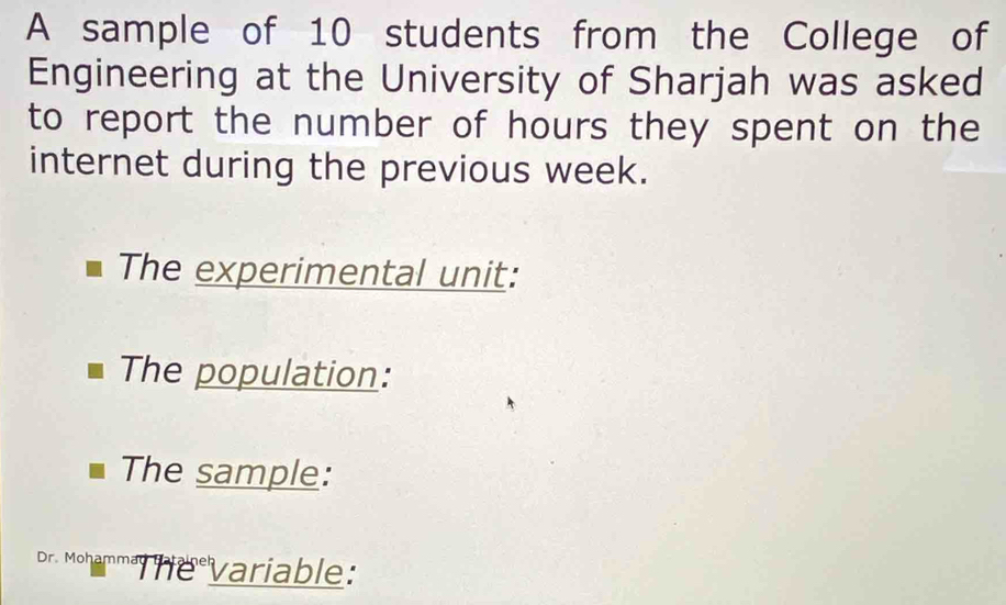 A sample of 10 students from the College of 
Engineering at the University of Sharjah was asked 
to report the number of hours they spent on the 
internet during the previous week. 
The experimental unit: 
The population: 
The sample: 
Dr. Mohamma he variable: