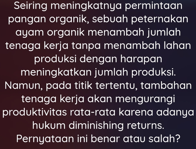 Seiring meningkatnya permintaan 
pangan organik, sebuah peternakan 
ayam organik menambah jumlah 
tenaga kerja tanpa menambah lahan 
produksi dengan harapan 
meningkatkan jumlah produksi. 
Namun, pada titik tertentu, tambahan 
tenaga kerja akan mengurangi 
produktivitas rata-rata karena adanya 
hukum diminishing returns. 
Pernyataan ini benar atau salah?