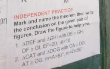 INDEPENDENT PRACTICE 
an Mark and name the theorem then write 
the conclusion on the given pair of 
figures. Draw the figure to help you. 
1. DF≌ GI, EF=20, HI=10 △ DEF and △ GHI with DE≌ GH
2. A AT≌ OG, m∠ A=89°, m∠ O=56° CA T and ADOG with CA:DO