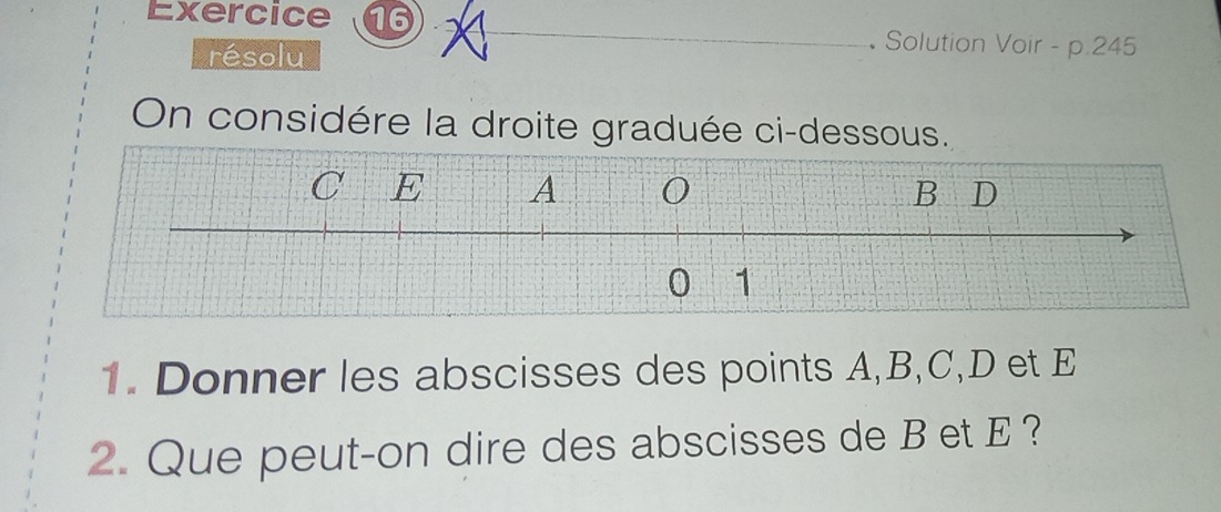 • Solution Voir - p.245
résolu 
On considére la droite graduée ci-dessous. 
1. Donner les abscisses des points A, B, C, D et E
2. Que peut-on dire des abscisses de B et E ?