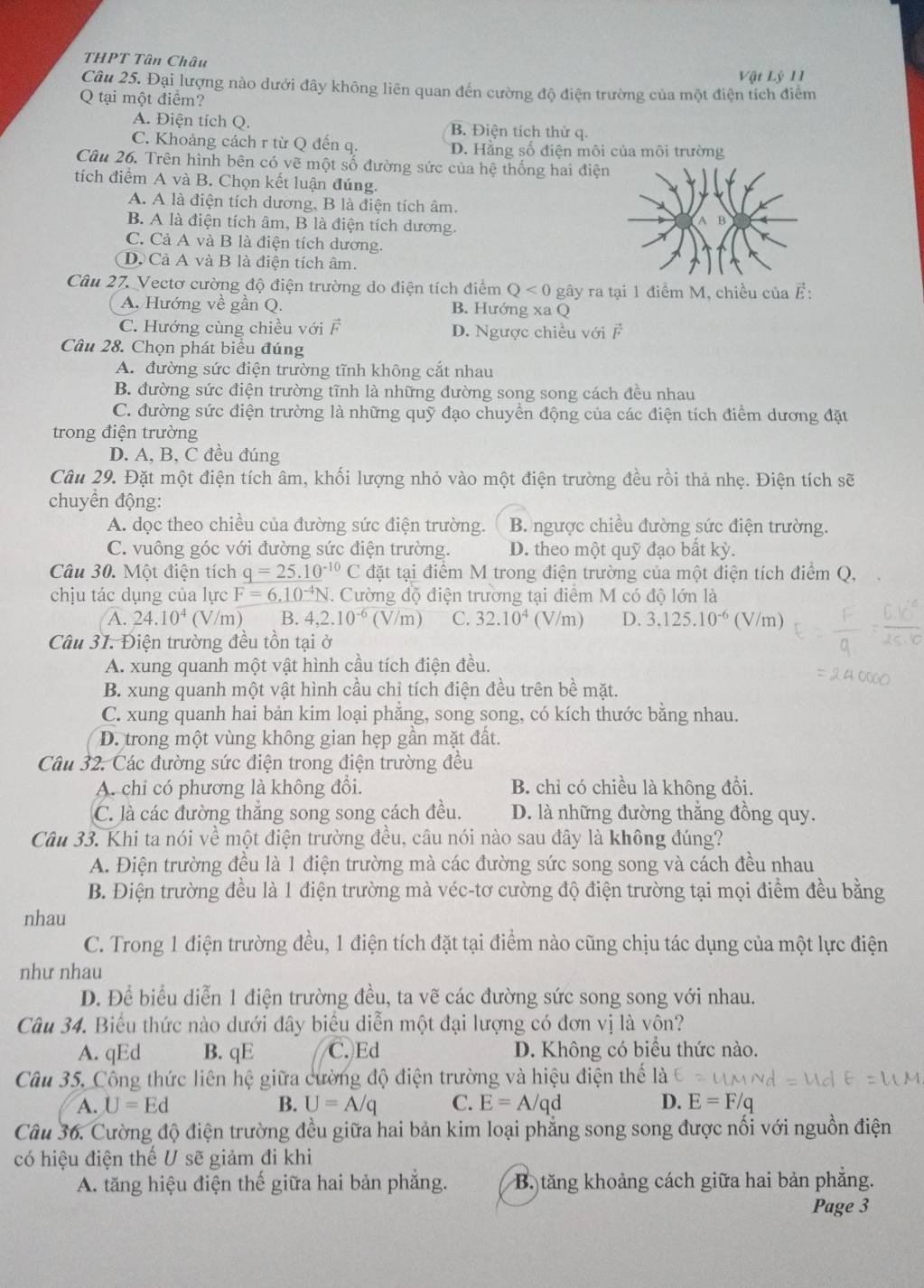 THPT Tân Châu
Vật Lý 11
Câu 25. Đại lượng nào dưới đây không liên quan đến cường độ điện trường của một điện tích điểm
Q tại một điểm?
A. Điện tích Q. B. Điện tích thử q.
C. Khoảng cách r từ Q đến q. D. Hằng số điện môi của môi trường
Câu 26. Trên hình bên có vẽ một số đường sức của hệ thống hai điện
tích điểm A và B. Chọn kết luận đúng.
A. A là điện tích dương, B là điện tích âm.
B. A là điện tích âm, B là điện tích dương.
C. Cả A và B là điện tích dương.
D. Cả A và B là điện tích âm.
Câu 27. Vectơ cường độ điện trường do điện tích điểm Q<0</tex> gây ra tại 1 điểm M, chiều của vector E:
A. Hướng về gần Q. B. Hướng xa Q
C. Hướng cùng chiều với F D. Ngược chiều với F
Câu 28. Chọn phát biểu đúng
A. đường sức điện trường tĩnh không cắt nhau
B. đường sức điện trường tĩnh là những đường song song cách đều nhau
C. đường sức điện trường là những quỹ đạo chuyển động của các điện tích điểm dương đặt
trong điện trường
D. A, B, C đều đúng
Câu 29. Đặt một điện tích âm, khối lượng nhỏ vào một điện trường đều rồi thả nhẹ. Điện tích sẽ
chuyền động:
A. dọc theo chiều của đường sức điện trường. B. ngược chiều đường sức điện trường.
C. vuông góc với đường sức điện trường. D. theo một quỹ đạo bất kỳ.
Câu 30. Một điện tích _ q=25.10^(-10)C đặt tại điểm M trong điện trường của một điện tích điểm Q,
chịu tác dụng của lực F=6.10^(-4)N N. Cường độ điện trương tại điểm M có độ lớn là
A. 24.10^4 V/m) B. 4,2.10^(-6) (V/m) C. 32.10^4 (V/ m D. 3,125.10^(-6) (V/m)
Câu 31. Điện trường đều tồn tại ở
A. xung quanh một vật hình cầu tích điện đều.
B. xung quanh một vật hình cầu chỉ tích điện đều trên bề mặt.
C. xung quanh hai bản kim loại phằng, song song, có kích thước bằng nhau.
D. trong một vùng không gian hẹp gần mặt đất.
Câu 32. Các đường sức điện trong điện trường đều
A. chỉ có phương là không đổi. B. chỉ có chiều là không đổi.
C. là các đường thắng song song cách đều. D. là những đường thắng đồng quy.
Câu 33. Khi ta nói về một điện trường đều, câu nói nào sau đây là không đúng?
A. Điện trường đều là 1 điện trường mà các đường sức song song và cách đều nhau
B. Điện trường đều là 1 điện trường mà véc-tơ cường độ điện trường tại mọi điểm đều bằng
nhau
C. Trong 1 điện trường đều, 1 điện tích đặt tại điểm nào cũng chịu tác dụng của một lực điện
như nhau
D. Để biểu diễn 1 điện trường đều, ta vẽ các đường sức song song với nhau.
Câu 34. Biểu thức nào dưới đây biểu diễn một đại lượng có đơn vị là vôn?
A. qEd B. qE C. Ed D. Không có biểu thức nào.
Câu 35. Công thức liên hệ giữa cường độ điện trường và hiệu điện thể
A. U=Ed B. U=A/q C. E=A/qd D. E=F/c
Câu 36. Cường độ điện trường đều giữa hai bản kim loại phẳng song song được nối với nguồn điện
có hiệu điện thế U sẽ giảm đi khi
A. tăng hiệu điện thế giữa hai bản phẳng. B. tăng khoảng cách giữa hai bản phăng.
Page 3