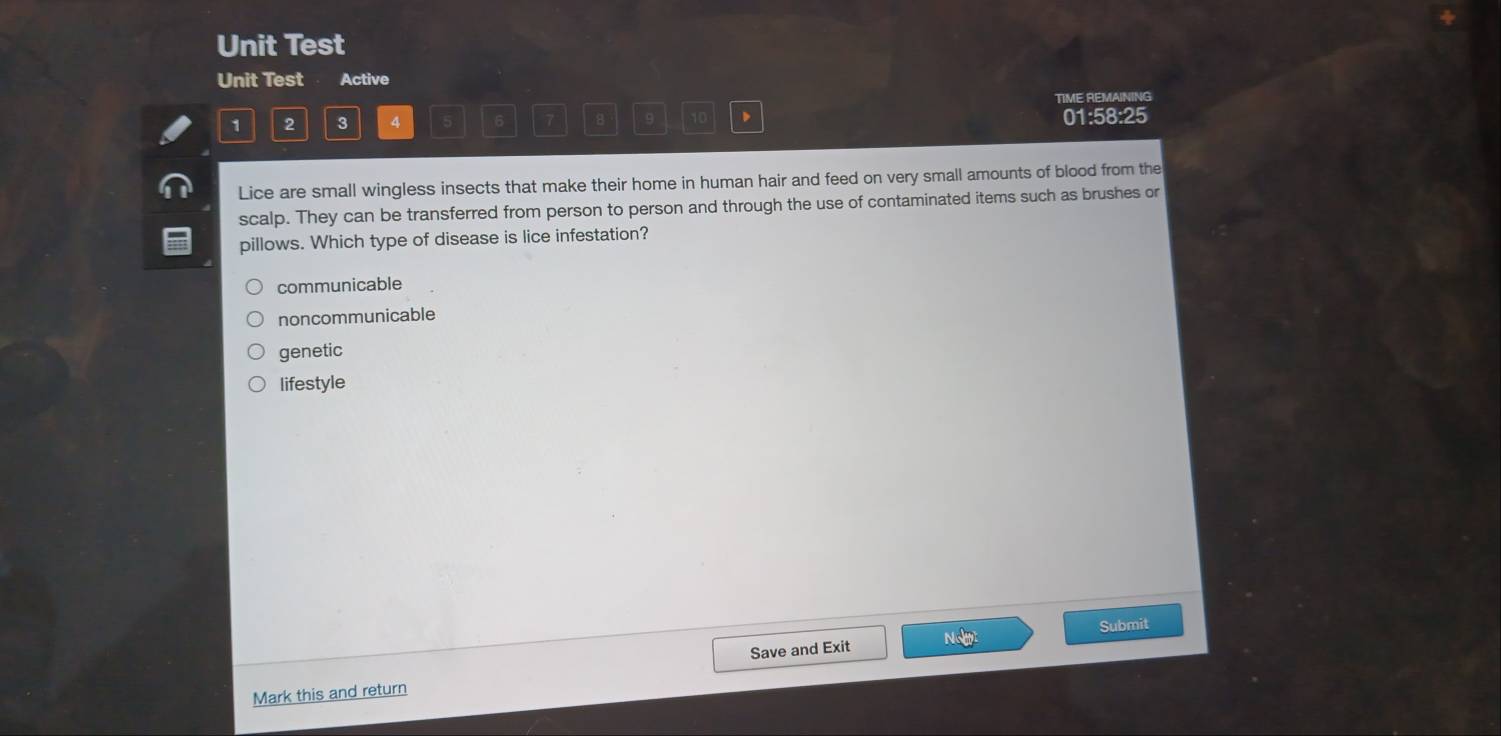 Unit Test
Unit Test Active
TIME REMAINING
1 2 3 4 6 7 B 9 10 、 01:58:25
Lice are small wingless insects that make their home in human hair and feed on very small amounts of blood from the
scalp. They can be transferred from person to person and through the use of contaminated items such as brushes or
pillows. Which type of disease is lice infestation?
communicable
noncommunicable
genetic
lifestyle
Submit
Save and Exit
Mark this and return