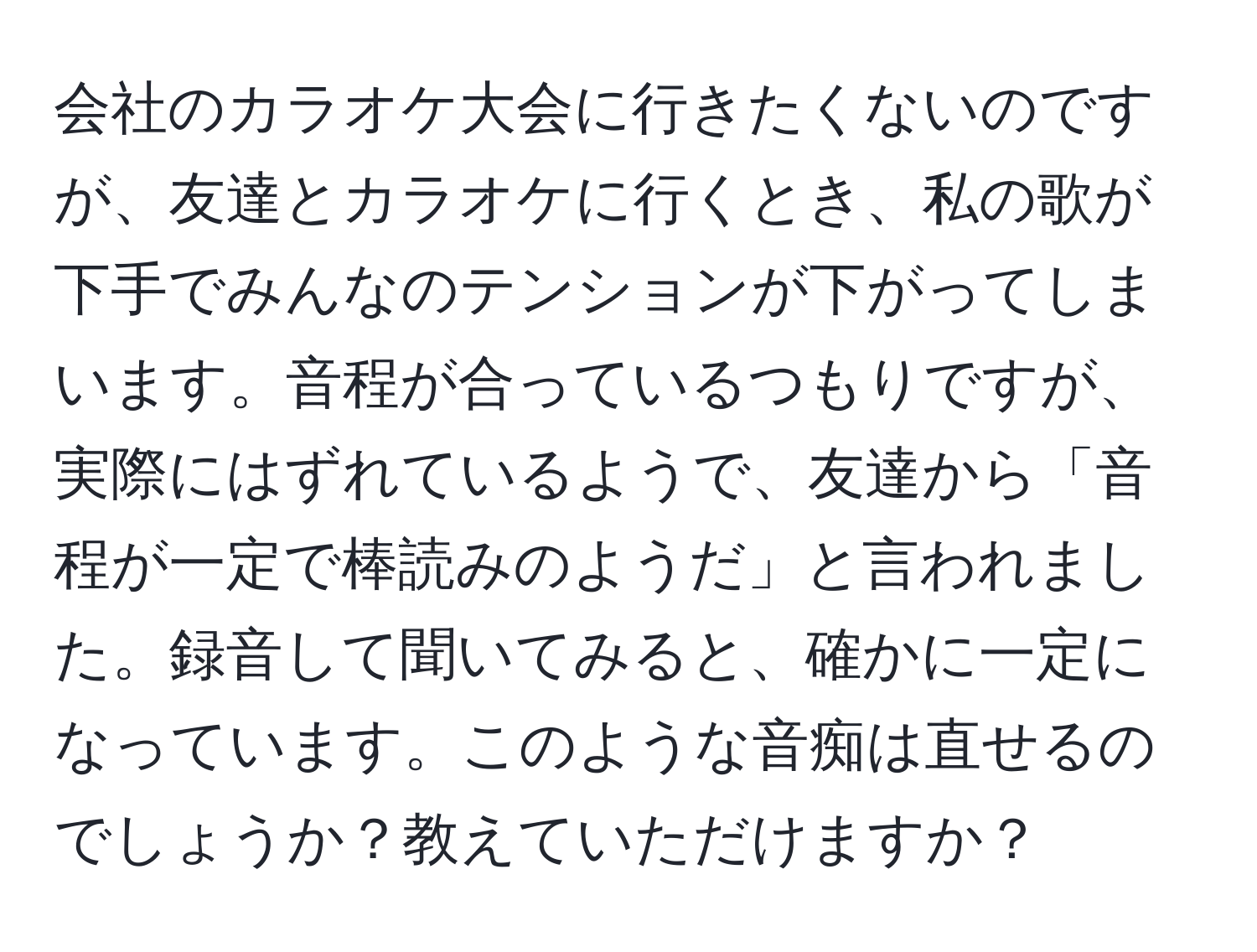 会社のカラオケ大会に行きたくないのですが、友達とカラオケに行くとき、私の歌が下手でみんなのテンションが下がってしまいます。音程が合っているつもりですが、実際にはずれているようで、友達から「音程が一定で棒読みのようだ」と言われました。録音して聞いてみると、確かに一定になっています。このような音痴は直せるのでしょうか？教えていただけますか？