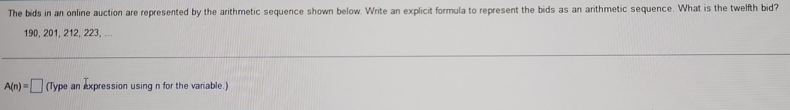 The bids in an online auction are represented by the arithmetic sequence shown below. Write an explicit formula to represent the bids as an arithmetic sequence. What is the twelfth bid?
190, 201, 212, 223, ...
A(n)=□ (Type an expression using n for the variable.)