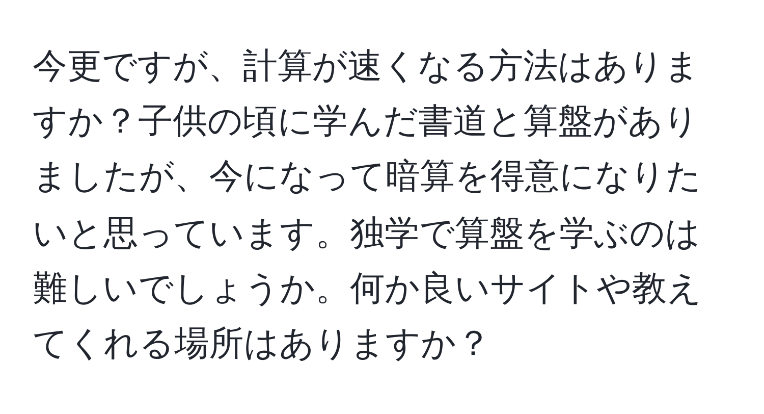 今更ですが、計算が速くなる方法はありますか？子供の頃に学んだ書道と算盤がありましたが、今になって暗算を得意になりたいと思っています。独学で算盤を学ぶのは難しいでしょうか。何か良いサイトや教えてくれる場所はありますか？