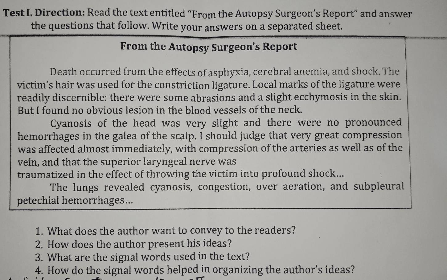 Test I. Direction: Read the text entitled “From the Autopsy Surgeon’s Report” and answer 
the questions that follow. Write your answers on a separated sheet. 
From the Autopsy Surgeon’s Report 
Death occurred from the effects of asphyxia, cerebral anemia, and shock. The 
victim’s hair was used for the constriction ligature. Local marks of the ligature were 
readily discernible: there were some abrasions and a slight ecchymosis in the skin. 
But I found no obvious lesion in the blood vessels of the neck. 
Cyanosis of the head was very slight and there were no pronounced 
hemorrhages in the galea of the scalp. I should judge that very great compression 
was affected almost immediately, with compression of the arteries as well as of the 
vein, and that the superior laryngeal nerve was 
traumatized in the effect of throwing the victim into profound shock... 
The lungs revealed cyanosis, congestion, over aeration, and subpleural 
petechial hemorrhages... 
1. What does the author want to convey to the readers? 
2. How does the author present his ideas? 
3. What are the signal words used in the text? 
4. How do the signal words helped in organizing the author’s ideas?