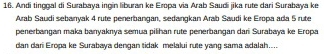 Andi tinggal di Surabaya ingin liburan ke Eropa via Arab Saudi jika rute dari Surabaya ke 
Arab Saudi sebarryak 4 rute penerbangan, sedangkan Arab Saudi ke Eropa ada 5 rute 
penerbangan maka banyaknya semua pilihan rute penerbangan dari Surabaya ke Eropa 
dan dari Eropa ke Surabaya dengan tidak melalui rute yang sama adalah....