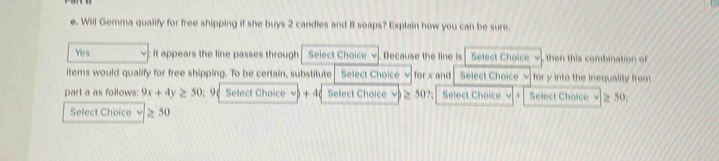 Will Gemma qualify for free shipping if she buys 2 candles and 8 soaps? Explain how you can be sure. 
Yes ; It appears the line passes through Select Choice Decause the line is Select Choice then this combination o 
items would qualify for free shipping. To be certain, substitute Select Choice v for x and Select Choice √ for y into the inequality from 
part a as follows: 9x+4y≥ 50; 96 Select Choice ν) + 4 ( Select Choice . ≥ 50?; Select Choice  Select Choice √≥ 50; 
Select Choice ≥ 50