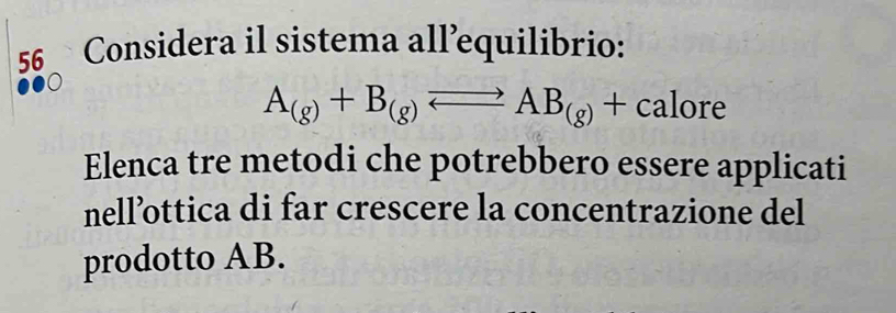 Considera il sistema all’equilibrio:
A_(g)+B_(g)leftharpoons AB_(g)+calore
Elenca tre metodi che potrebbero essere applicati 
nell’ottica di far crescere la concentrazione del 
prodotto AB.