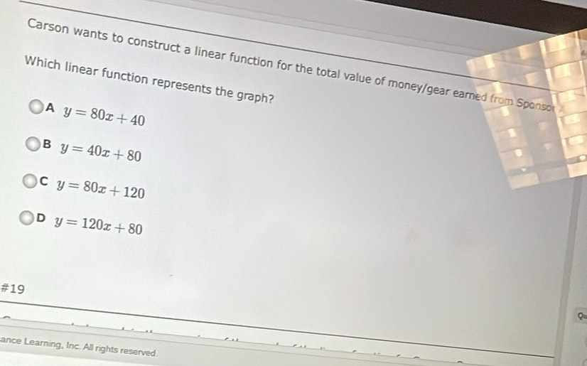 Carson wants to construct a linear function for the total value of money/gear earned from Sponso
Which linear function represents the graph?
A y=80x+40
B y=40x+80
C y=80x+120
D y=120x+80
#19
ance Learning, Inc. All rights reserved.