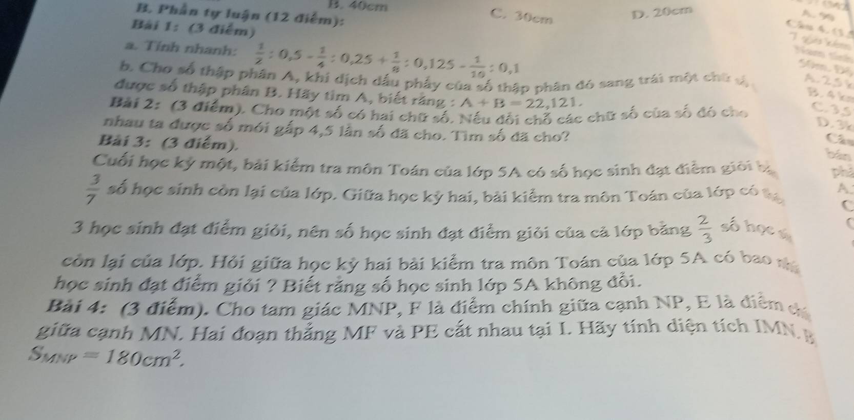 B. 40cm
B. Phần tự luận (12 điểm):
C. 30cm
D. 20cm
A. 99
Bài 1: (3 điểm)
Câu 4 13
1 guê km
a. Tính nhanh:  1/2 :0,5- 1/4 :0,25+ 1/8 :0,125- 1/10 :0,1
Nam tính
5m Đ4
b. Cho số thập phân A, khi dịch dấu phẩy của số thập phân đó sang trái một chứ sị A. 25 k
được số thập phân B. Hãy tìm A, biết rằng : A+B=22,121.
B4k
Bài 2: (3 điểm). Cho một số có hai chữ số. Nếu đổi chỗ các chữ số của số đó cho
C35
D. 3
nhau ta được số mói gấp 4,5 lần số đã cho. Tìm số đã cho?
Bài 3: (3 điểm).
C
bán
Cuối học kỷ một, bài kiểm tra môn Toán của lớp 5A có số học sinh đạt điểm giới bị phả
 3/7  số học sinh còn lại của lớp. Giữa học kỳ hai, bài kiểm tra môn Toán của lớp có tạ A
C
3 học sinh đạt điểm giỏi, nên số học sinh đạt điểm giỏi của cả lớp băng  2/3  số học s
còn lại của lớp. Hỏi giữa học kỳ hai bài kiểm tra môn Toán của lớp 5A có bao nà
học sinh đạt điểm giỏi ? Biết rằng số học sinh lớp 5A không đối.
Bài 4: (3 điểm). Cho tam giác MNP, F là điểm chính giữa cạnh NP, E là điểm dá
giữa cạnh MN. Hai đoạn thẳng MF và PE cắt nhau tại I. Hãy tính diện tích IMN B
S_MNP=180cm^2.