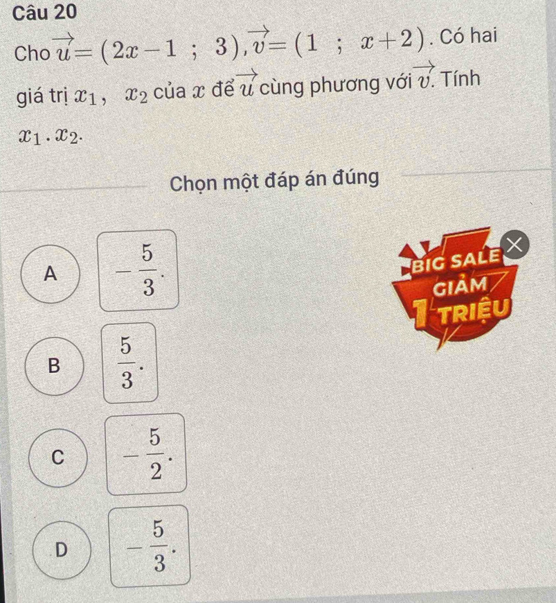 Cho vector u=(2x-1;3), vector v=(1;x+2). Có hai
giá trị x_1, x_2 của x để vector u cùng phương với vector v. Tính
x_1.x_2. 
Chọn một đáp án đúng
A - 5/3 . 
BIG SALE 
GIảM
Itriệu
B  5/3 .
C - 5/2 .
D - 5/3 .