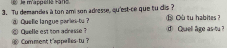 Je m'appelle Farid. 
3. Tu demandes à ton ami son adresse, qu’est-ce que tu dis ? 
@ Quelle langue parles-tu? ⓑOù tu habites ? 
© Quelle est ton adresse ? ⓓ Quel âge as-tu ? 
@ Comment t'appelles-tu ?