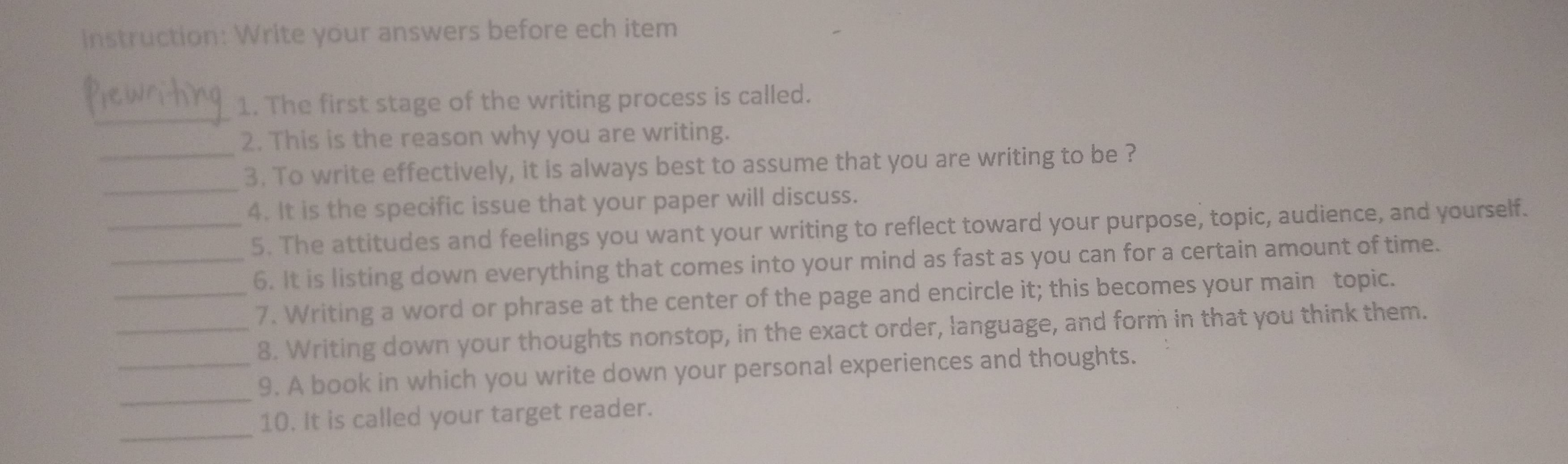 instruction: Write your answers before ech item 
_ 
1. The first stage of the writing process is called. 
2. This is the reason why you are writing. 
_ 
_3. To write effectively, it is always best to assume that you are writing to be ? 
4. It is the specific issue that your paper will discuss. 
_5. The attitudes and feelings you want your writing to reflect toward your purpose, topic, audience, and yourself. 
_6. It is listing down everything that comes into your mind as fast as you can for a certain amount of time. 
_7. Writing a word or phrase at the center of the page and encircle it; this becomes your main topic. 
_8. Writing down your thoughts nonstop, in the exact order, language, and form in that you think them. 
_ 
_9. A book in which you write down your personal experiences and thoughts. 
_ 
10. It is called your target reader.