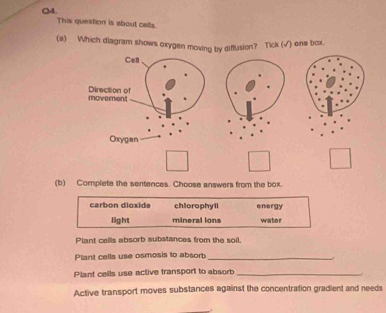 This question is about cells.
(a) Which diagram shows oxygen moving by diffusion? Tick (√) one box
Cell
Direction of
movement
Oxygen
(b) Complete the sentences. Choose answers from the box.
carbon dioxide chlorophyll energy
light mineral ions water
Plant cells absorb substances from the soil.
Plant cells use osmosis to absorb_
Plant cells use active transport to absorb_

Active transport moves substances against the concentration gradient and needs
.