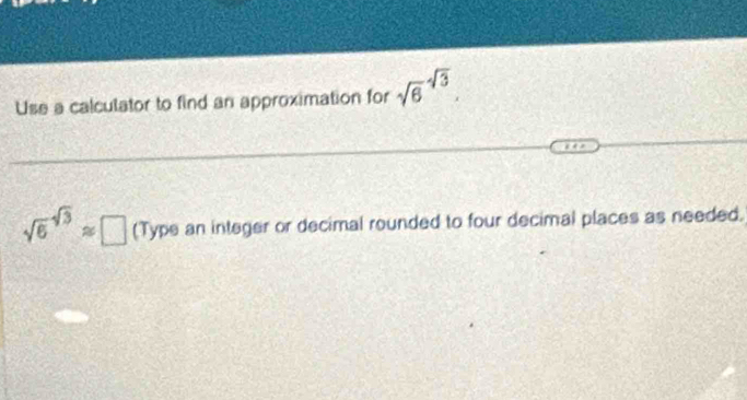 Use a calculator to find an approximation for sqrt 6^((-sqrt 3)).
sqrt 6^((sqrt 3))approx □ (Type an integer or decimal rounded to four decimal places as needed.