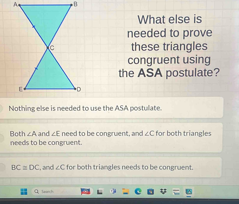 A
B
What else is
needed to prove
these triangles
congruent using
the ASA postulate?
Nothing else is needed to use the ASA postulate.
Both ∠ A and ∠ E need to be congruent, and ∠ C for both triangles
needs to be congruent.
BC≌ DC , and ∠ C for both triangles needs to be congruent.
Search %