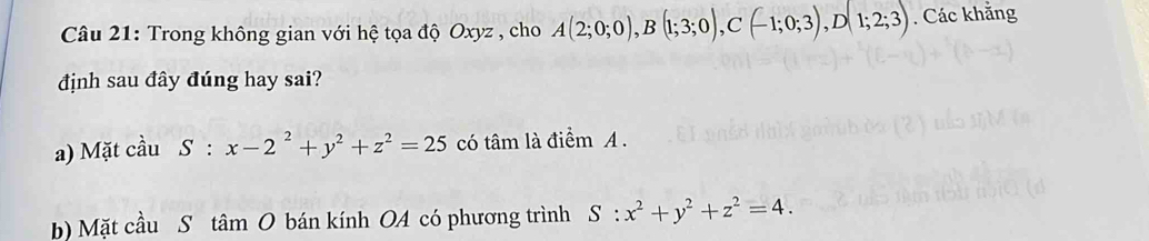 Trong không gian với hệ tọa độ Oxyz , cho A(2;0;0), B(1;3;0), C(-1;0;3), D(1;2;3). Các khẳng 
định sau đây đúng hay sai? 
a) Mặt cầu S:x-2^2+y^2+z^2=25 có tâm là điểm A. 
b) Mặt cầu S tan O bán kính OA có phương trình S:x^2+y^2+z^2=4.