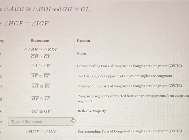 1: △ ABH≌ △ EDI and overline GH≌ overline GI. 
. ∠ HGF≌ ∠ IGF. 
ep Statement Reason
△ ABH≌ △ EDI
Given
overline GH≌ overline GI
∠ A≌ ∠ E
2 Corresponding Parts of Congruent Triangles are Congruent (CPCTC) 
3 overline AF≌ overline EF In a triangle, sides opposite of congruent angles are congruent 
4 overline AH≌ overline EI Corresponding Parts of Congruent Triangles are Congruent (CPCTC) 
5 overline HF≌ overline IF Congruent segments subtracted from congruent segments form congruen 
segments 
6 overline GF≌ overline GF Reflexive Property 
7 Type of Statement 
8 ∠ HGF≌ ∠ IGF Corresponding Parts of Congruent Triangles are Congruent (CPCTC)