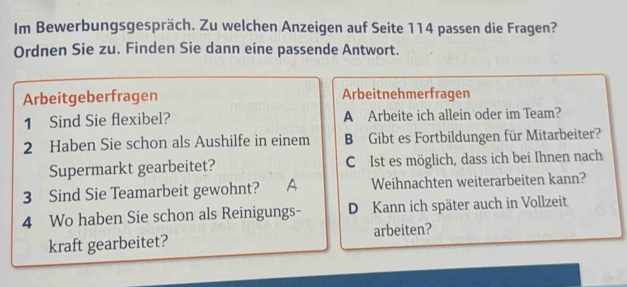 Im Bewerbungsgespräch. Zu welchen Anzeigen auf Seite 114 passen die Fragen?
Ordnen Sie zu. Finden Sie dann eine passende Antwort.
Arbeitgeberfragen Arbeitnehmerfragen
1 Sind Sie flexibel? A Arbeite ich allein oder im Team?
2 Haben Sie schon als Aushilfe in einem B Gibt es Fortbildungen für Mitarbeiter?
Supermarkt gearbeitet? C Ist es möglich, dass ich bei Ihnen nach
3 Sind Sie Teamarbeit gewohnt? A Weihnachten weiterarbeiten kann?
4 Wo haben Sie schon als Reinigungs- D Kann ich später auch in Vollzeit
kraft gearbeitet? arbeiten?