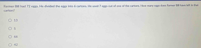 Farmer Bill had 72 eggs. He divided the eggs into 6 cartons. He used 7 eggs out of one of the cartons. How many eggs does Farmer Bill have left in that
carton?
13
5
66
42