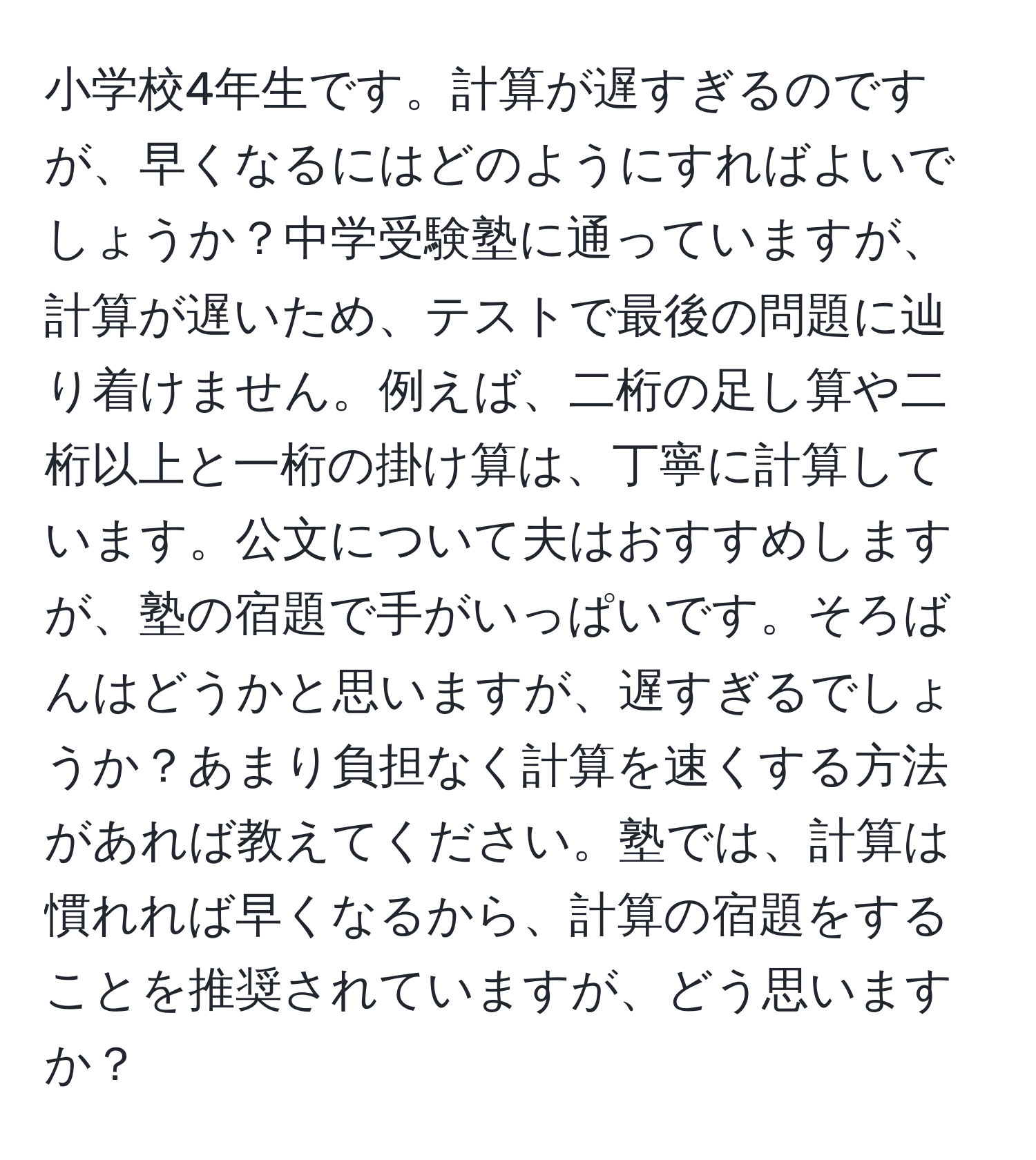 小学校4年生です。計算が遅すぎるのですが、早くなるにはどのようにすればよいでしょうか？中学受験塾に通っていますが、計算が遅いため、テストで最後の問題に辿り着けません。例えば、二桁の足し算や二桁以上と一桁の掛け算は、丁寧に計算しています。公文について夫はおすすめしますが、塾の宿題で手がいっぱいです。そろばんはどうかと思いますが、遅すぎるでしょうか？あまり負担なく計算を速くする方法があれば教えてください。塾では、計算は慣れれば早くなるから、計算の宿題をすることを推奨されていますが、どう思いますか？