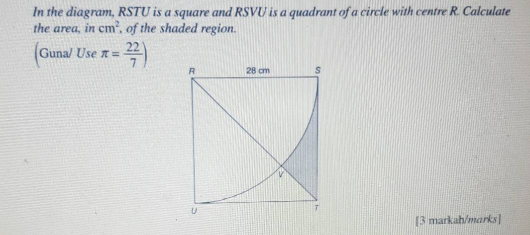 In the diagram, RSTU is a square and RSVU is a quadrant of a circle with centre R. Calculate 
the area, in cm^2 , of the shaded region. 
(Guna/ Use π = 22/7 )
[3 markah/marks]