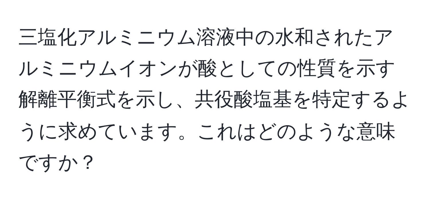 三塩化アルミニウム溶液中の水和されたアルミニウムイオンが酸としての性質を示す解離平衡式を示し、共役酸塩基を特定するように求めています。これはどのような意味ですか？