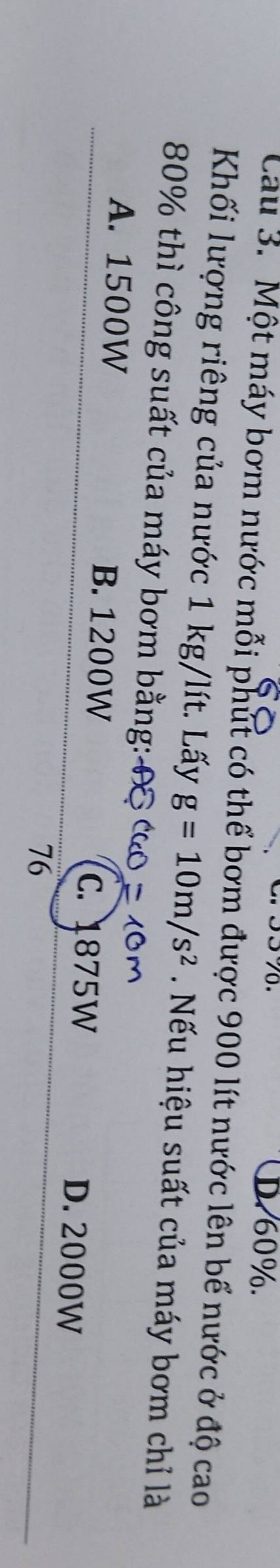 D. 60%.
Cau 3. Một máy bơm nước mỗi phút có thể bơm được 900 lít nước lên bể nước ở độ cao
Khối lượng riêng của nước 1 kg/lít. Lấy g=10m/s^2 Nếu hiệu suất của máy bơm chỉ là
80% thì công suất của máy bơm bằng:
A. 1500W B. 1200W D. 2000W
C. 1875W
76