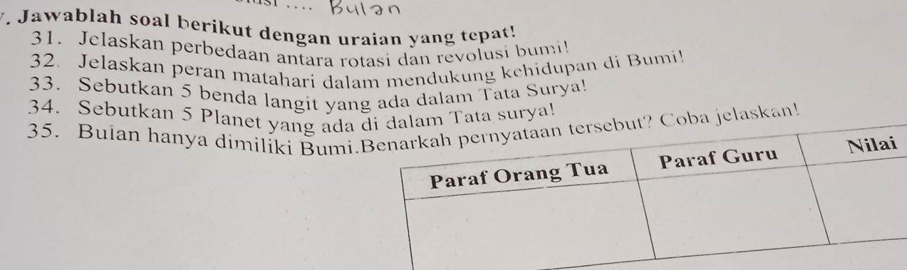 … 
V. Jawablah soal berikut dengan uraian yang tepat! 
31. Jelaskan perbedaan antara rotasi dan revolusi bumi 
32. Jelaskan peran matahari dalam mendukung kchidupan di Bumi! 
33. Sebutkan 5 benda langit yang ada dalam Tata Surya! 
34. Sebutkan 5 Planet yang ada 
35. Bulan hanya dimiliki Bumi.