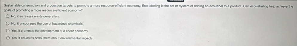 Sustainable consumption and production targets to promote a more resource-efficient economy. Eco-labeling is the act or system of adding an eco-label to a product. Can eco-labeling help achieve the
goals of promoting a more resource-efficient economy?
No, it increases waste generation.
No, it encourages the use of hazardous chemicals.
Yes, it promotes the development of a linear economy.
Yes, it educates consumers about environmental impacts.