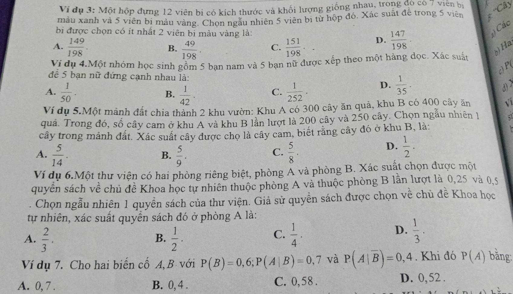 Ví dụ 3: Một hộp đựng 12 viên bi có kích thước và khối lượng giống nhau, trong đó có 7 viên bị
màu xanh và 5 viên bị màu vàng. Chọn ngẫu nhiên 5 viên bi từ hộp đó. Xác suất để trong 5 viên * 'Cây
bi được chọn có ít nhất 2 viên bi màu vàng là:
Các
D.  147/198 ·
A.  149/198 ·  151/198 . b) Ha
B.  49/198 .
C.
Ví dụ 4.Một nhóm học sinh gồm 5 bạn nam và 5 bạn nữ được xếp theo một hàng dọc. Xác suất
c) P(
để 5 bạn nữ đứng cạnh nhau là:
A.  1/50 .  1/42 .  1/252 .
B.
C.
D.  1/35 . d) >
Ví dụ 5.Một mảnh đất chia thành 2 khu vườn: Khu A có 300 cây ăn quả, khu B có 400 cây ăn √i
quả. Trong đó, số cây cam ở khu A và khu B lần lượt là 200 cây và 250 cây. Chọn ngẫu nhiên 1
cây trong mảnh đất. Xác suất cây được chọ là cây cam, biết rằng cây đó ở khu B, là:
A.  5/14 .  5/9 .  5/8 .
B.
C.
D.  1/2 ·
Ví dụ 6.Một thư viện có hai phòng riêng biệt, phòng A và phòng B. Xác suất chọn được một
quyển sách về chủ đề Khoa học tự nhiên thuộc phòng A và thuộc phòng B lần lượt là 0,25 và 0,5
. Chọn ngẫu nhiên 1 quyền sách của thư viện. Giả sử quyền sách được chọn về chủ đề Khoa học
tự nhiên, xác suất quyền sách đó ở phòng A là:
A.  2/3 .  1/2 .
B.
C.  1/4 .
D.  1/3 .
Ví dụ 7. Cho hai biến cố A, B với P(B)=0,6;P(A|B)=0,7 và P(A|overline B)=0,4. Khi đó P(A) bằng:
A. 0, 7 . B. 0, 4 .
C. 0,58 . D. 0, 52 .