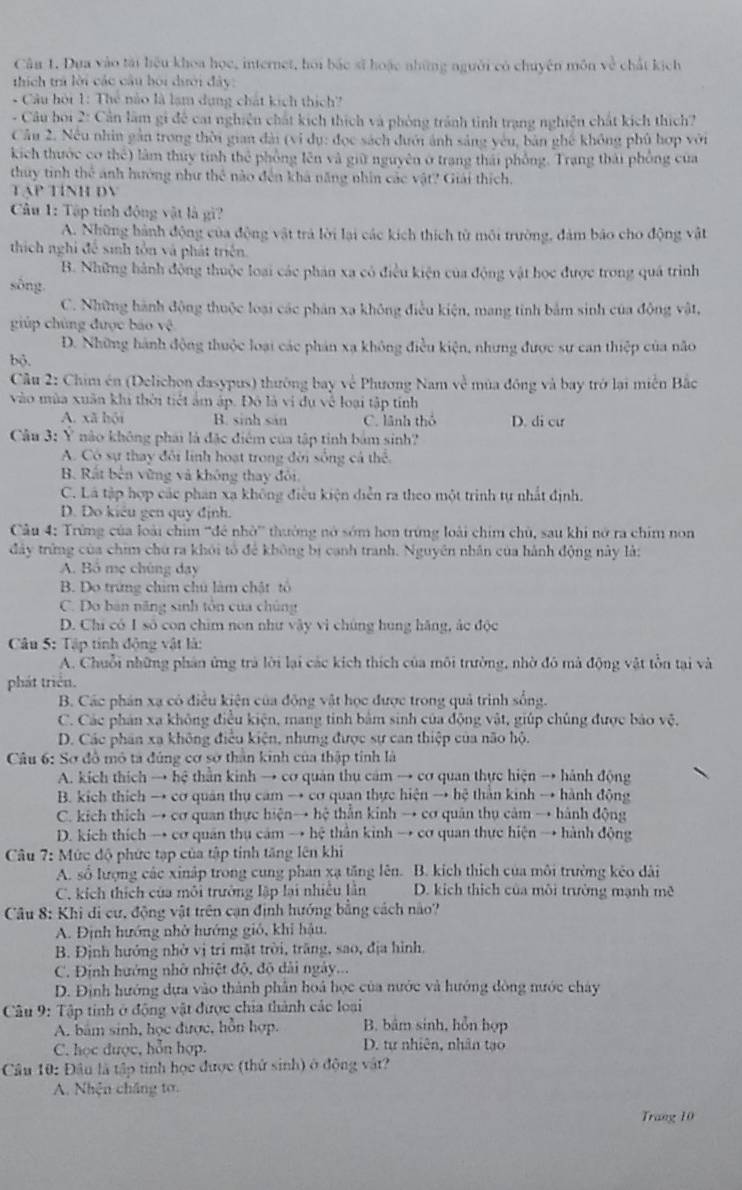 Dựa vào tài liệu khoa họe, internet, hồi bắc sĩ hoặc những người có chuyên môn về chất kích
thích trả lời các câu bói dưới đây:
* Câu hội 1: Thẻ nào là lạm dụng chát kích thịch?
- Câu boi 2: Cản làm gi đề cat nghiên chất kích thích và phòng tránh tình trạng nghiện chất kích thích?
Cầu 2. Nếu nhìn gần trong thời gian đài (vi dụ: đọc sách đưới ảnh sáng yêu, bản ghế không phủ hợp với
kích thước cơ thể) làm thuy tinh thể phống lên và giữ nguyên ở trang thái phống. Trang thái phống của
thuy tinh thể ánh hướng như thể nào đến khả năng nhìn các vật? Giải thích.
TAP TINH DV
Câu 1: Tập tính động vật là gì?
A. Những hành động của động vật trả lời lại các kích thích từ môi trường, đảm bảo cho động vật
thích nghỉ để sinh tôn và phát triển.
B. Những hành động thuộc loại các phản xa có điều kiện của động vật học được trong quá trình
sông.
C. Những hành động thuộc loại các phản xa không điều kiện, mang tinh bảm sinh của động vật,
giúp chủng được báo vệ
D. Những hành động thuộc loại các phản xạ không điều kiện, nhưng được sự can thiệp của não
bộ.
Câu 2: Chim én (Delichon dasypus) thường bay về Phương Nam về mùa đồng và bay trở lại miền Bắc
vào mùa xuân khi thời tiết ám áp. Đô là vi dụ về loại tập tỉnh
A. xã hội B. sinh sản C. lãnh thổ D. di cư
Câu 3: Ý não không phái là đặc điểm của tập tinh bảm sinh?
A. Có sự thay đôi linh hoạt trong đời sống cả thể.
B Rất bên vững và không thay đôi.
C. Là tập hợp các phan xạ không điều kiện diễn ra theo một trinh tự nhất định.
D. Do kiêu gen quy định.
Câu 4: Trừng của loài chim ''đé nhờ' thường nó sớm hơn trứng loài chim chủ, sau khi nở ra chim non
đây trừng của chim chú ra khôi tổ để không bị canh tranh. Nguyên nhân của hành động này là:
A. Bô mẹ chúng day
B. Do trứng chim chủ làm chật tổ
C. Do bàn năng sinh tôn của chủng
D. Chi có 1 số con chim non như vây vì chúng hung hãng, ác độc
Câu 5: Tập tính động vật là:
A. Chuỗi những phân ứng trà lời lại các kích thích của môi trường, nhờ đô mà động vật tồn tại và
phát triển.
B. Các phản xạ có điều kiện của động vật học được trong quả trình sống.
C. Các phản xa không điều kiện, mang tinh bảm sinh của động vật, giúp chúng được bảo vệ,
D. Các phần xa không điều kiện, nhưng được sự can thiệp của não hộ.
Câu 6: Sơ đô mô tả đúng cơ sở thân kinh của thập tinh là
A. kích thích → hệ thằn kinh → cơ quản thụ cảm → cơ quan thực hiện → hành động
B. kích thích → cơ quân thụ cam → cơ quan thực hiện → hệ thân kinh → hành động
C. kích thích → cơ quan thực hiện→ hệ thằn kinh → cơ quân thụ cảm → hành động
D. kích thích → cơ quân thụ cảm → hệ thần kinh → cơ quan thực hiện → hành động
Câu 7: Mức độ phức tạp của tập tinh tăng lên khi
A. số lượng các xinập trong cung phan xạ tăng lên. B. kích thích của môi trường kêo dài
C. kích thích của môi trưởng lập lại nhiều lần D. kich thích của môi trường mạnh mẽ
Câu 8: Khi di cư, động vật trên cạn định hướng bằng cách nào?
A. Định hướng nhớ hướng gió, khi hậu.
B. Định hướng nhờ vị tri mặt trời, trăng, sao, địa hình.
C. Định hướng nhờ nhiệt độ, độ dài ngày...
D. Định hướng dựa vào thành phân hoá học của nước và hướng đòng nước chây
Câu 9: Tập tinh ở động vật được chia thành các loại
A. bám sinh, học được, hỗn hợp, B. bâm sinh, hỗn hợp
C. học được, hỗn hợp. D. tự nhiên, nhân tạo
Câu 10: Đầu là tập tinh học được (thứ sinh) ở động vật?
A. Nhện chăng tơ.
Trang 10
