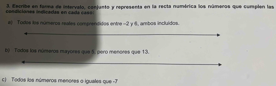 Escribe en forma de intervalo, conjunto y representa en la recta numérica los números que cumplen las 
condiciones indicadas en cada caso: 
a) Todos los números reales comprendidos entre -2 y 6, ambos incluidos. 
b) Todos los números mayores que 5, pero menores que 13. 
c) Todos los números menores o iguales que -7