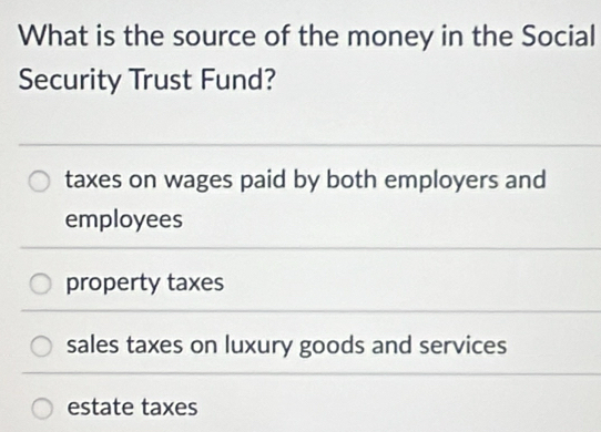 What is the source of the money in the Social
Security Trust Fund?
taxes on wages paid by both employers and
employees
property taxes
sales taxes on luxury goods and services
estate taxes