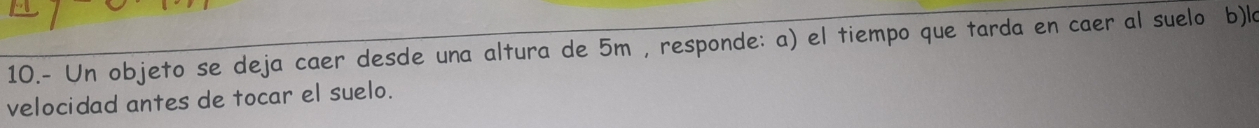 10.- Un objeto se deja caer desde una altura de 5m , responde: a) el tiempo que tarda en caer al suelo b)la 
velocidad antes de tocar el suelo.