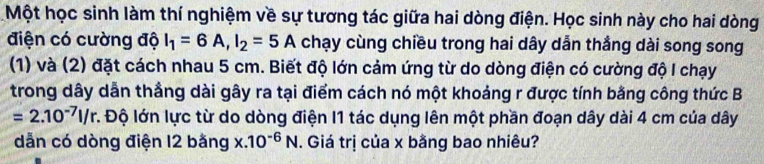 Một học sinh làm thí nghiệm về sự tương tác giữa hai dòng điện. Học sinh này cho hai dòng 
điện có cường độ I_1=6A, I_2=5A chạy cùng chiều trong hai dây dẫn thắng dài song song 
(1) và (2) đặt cách nhau 5 cm. Biết độ lớn cảm ứng từ do dòng điện có cường độ I chạy 
trong dây dẫn thắng dài gây ra tại điểm cách nó một khoảng r được tính bằng công thức B
=2.10^(-7)l/r. :. Độ lớn lực từ do dòng điện I1 tác dụng lên một phần đoạn dây dài 4 cm của dây
dẫn có dòng điện 12 bằng x.10^(-6)N. Giá trị của x bằng bao nhiêu?