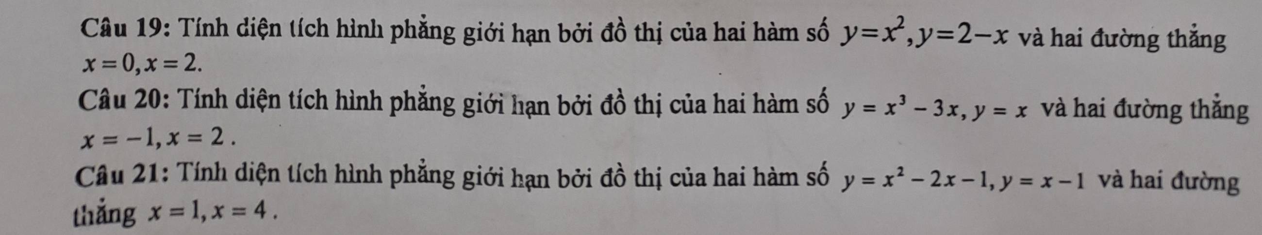 Tính diện tích hình phẳng giới hạn bởi đồ thị của hai hàm số y=x^2, y=2-x và hai đường thẳng
x=0, x=2. 
Câu 20: Tính diện tích hình phẳng giới hạn bởi đồ thị của hai hàm số y=x^3-3x, y=x và hai đường thẳng
x=-1, x=2. 
Câu 21: Tính diện tích hình phẳng giới hạn bởi đồ thị của hai hàm số y=x^2-2x-1, y=x-1 và hai đường 
thẳng x=1, x=4.