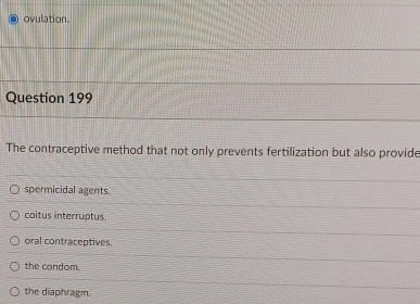 ovulation.
Question 199
The contraceptive method that not only prevents fertilization but also provide
spermicidal agents.
coitus interruptus
oral contraceptives.
the condom.
the diaphragm.