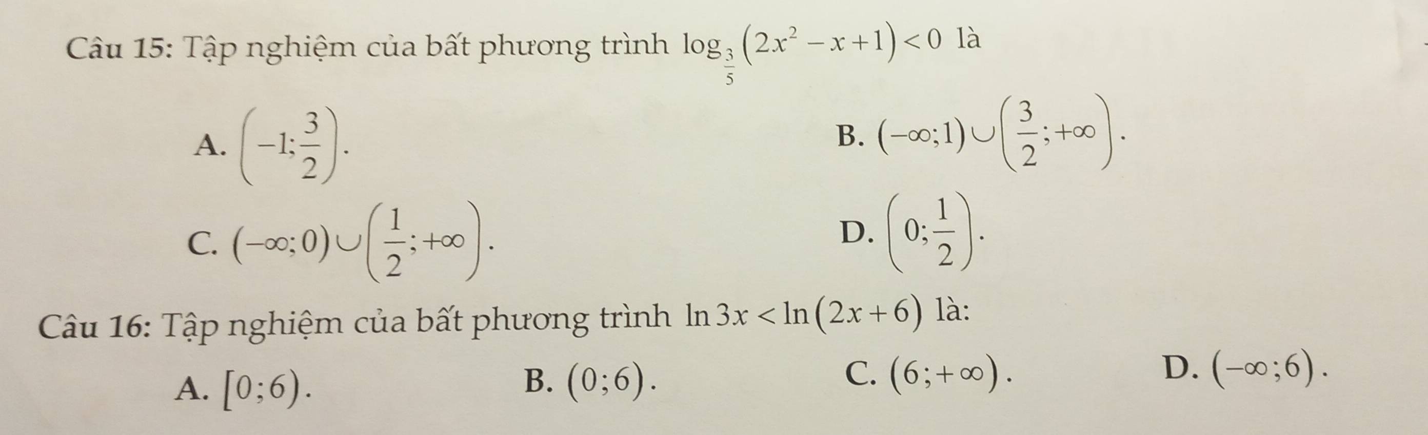 Tập nghiệm của bất phương trình log _ 3/5 (2x^2-x+1)<0</tex> là
A. (-1: 3/2 ).
B. (-∈fty ;1)∪ ( 3/2 ;+∈fty ).
C. (-∈fty ;0)∪ ( 1/2 ;+∈fty ).
D. (0; 1/2 ). 
Câu 16: Tập nghiệm của bất phương trình In 3x là:
A. [0;6).
C.
B. (0;6). (6;+∈fty ).
D. (-∈fty ;6).