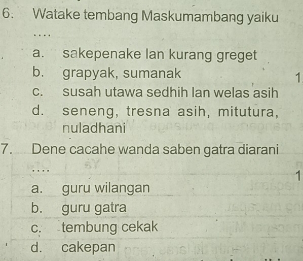 Watake tembang Maskumambang yaiku
…
a. sakepenake lan kurang greget
b. grapyak, sumanak
1
c. susah utawa sedhih lan welas asih
d. seneng, tresna asih, mitutura,
nuladhani
7. Dene cacahe wanda saben gatra diarani
. . . .
1
a. guru wilangan
b. guru gatra
c. tembung cekak
d. cakepan