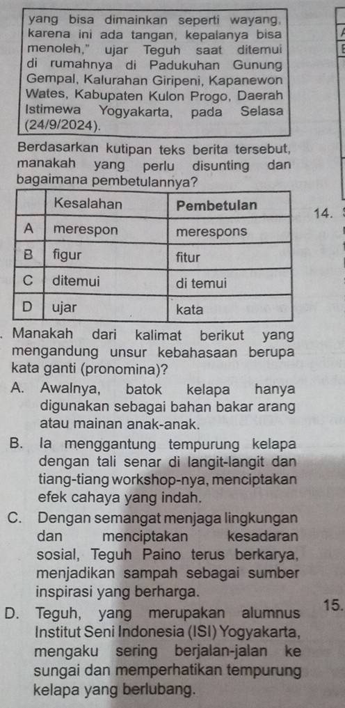 yang bisa dimainkan seperti wayang.
karena ini ada tangan, kepalanya bisa
menoleh," ujar Teguh saat ditemui
di rumahnya di Padukuhan Gunung
Gempal, Kalurahan Giripeni, Kapanewon
Wates, Kabupaten Kulon Progo, Daerah
Istimewa Yogyakarta, pada Selasa
(24/9/2024).
Berdasarkan kutipan teks berita tersebut,
manakah yang perlu disunting dan
bagaimana pembetulannya?
.
. Manakah dari kalimat berikut yang
mengandung unsur kebahasaan berupa
kata ganti (pronomina)?
A. Awalnya, batok kelapa hanya
digunakan sebagai bahan bakar arang
atau mainan anak-anak.
B. Ia menggantung tempurung kelapa
dengan tali senar di langit-langit dan
tiang-tiang workshop-nya, menciptakan
efek cahaya yang indah.
C. Dengan semangat menjaga lingkungan
dan menciptakan kesadaran
sosial, Teguh Paino terus berkarya,
menjadikan sampah sebagai sumber
inspirasi yang berharga.
D. Teguh, yang merupakan alumnus 15.
Institut Seni Indonesia (ISI) Yogyakarta,
mengaku sering berjalan-jalan ke
sungai dan memperhatikan tempurung
kelapa yang berlubang.