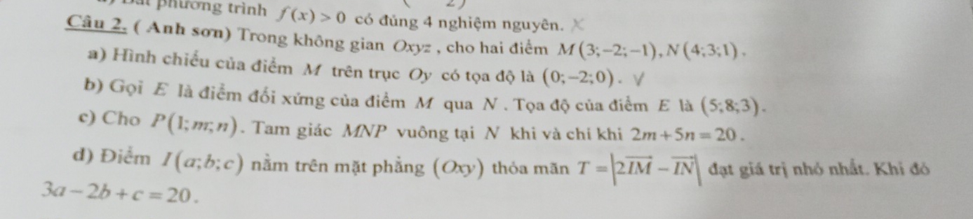 phương trình f(x)>0 có đủng 4 nghiệm nguyên. 
Câu 2. ( Anh sơn) Trong không gian Oxyz , cho hai điểm M(3;-2;-1), N(4;3;1). 
a) Hình chiều của điểm Mỹ trên trục Oy có tọa độ là (0;-2;0). 
b) Gọi E là điểm đổi xứng của điểm M qua N. Tọa độ của điểm E là (5;8;3). 
c) Cho P(1;m;n). Tam giác MNP vuông tại N khi và chỉ khi 2m+5n=20. 
d) Điểm I(a;b;c) nằm trên mặt phẳng (Oxy) thỏa mãn T=|2vector IM-vector IN| đạt giá trị nhỏ nhất. Khi đó
3a-2b+c=20.