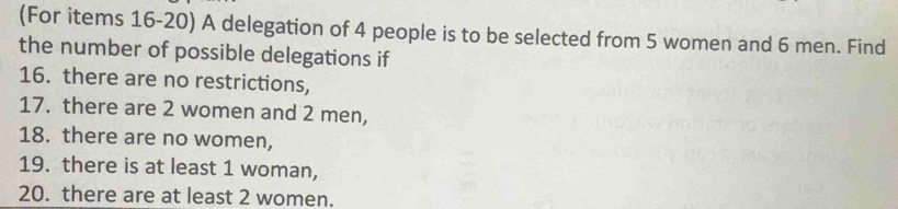 (For items 16-20) A delegation of 4 people is to be selected from 5 women and 6 men. Find 
the number of possible delegations if 
16. there are no restrictions, 
17. there are 2 women and 2 men, 
18. there are no women, 
19. there is at least 1 woman, 
20. there are at least 2 women.